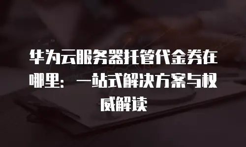 华为云服务器托管代金券在哪里：一站式解决方案与权威解读