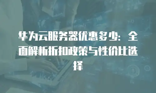 华为云服务器优惠多少：全面解析折扣政策与性价比选择
