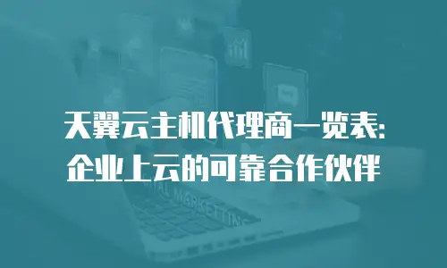 天翼云主机代理商一览表：企业上云的可靠合作伙伴