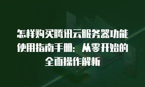 怎样购买腾讯云服务器功能使用指南手册：从零开始的全面操作解析