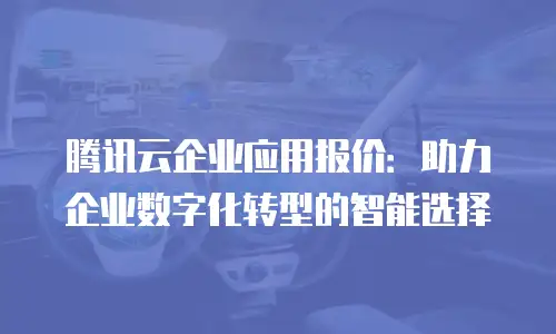 腾讯云企业应用报价：助力企业数字化转型的智能选择