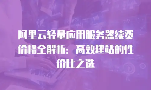 阿里云轻量应用服务器续费价格全解析：高效建站的性价比之选