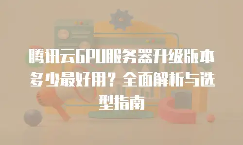 腾讯云GPU服务器升级版本多少最好用？全面解析与选型指南