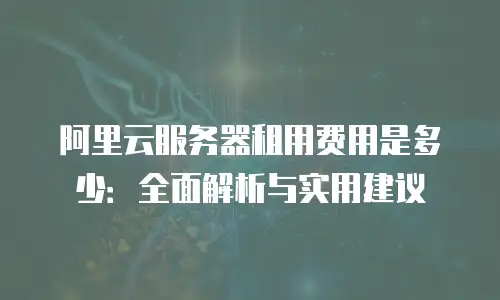 阿里云服务器租用费用是多少：全面解析与实用建议