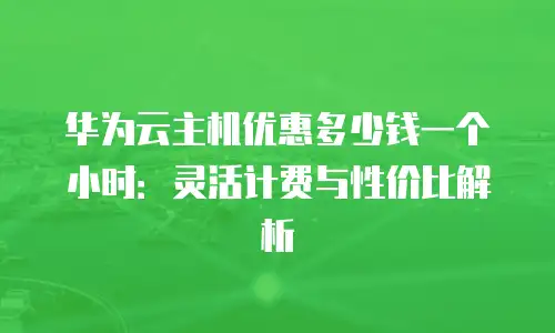 华为云主机优惠多少钱一个小时：灵活计费与性价比解析