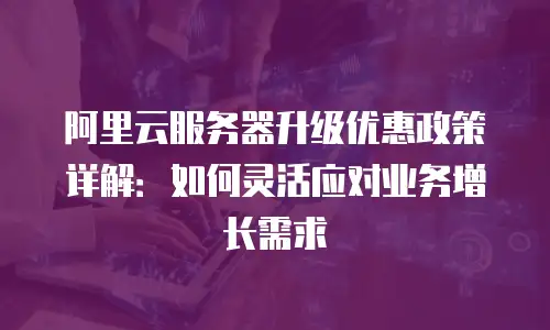 阿里云服务器升级优惠政策详解：如何灵活应对业务增长需求