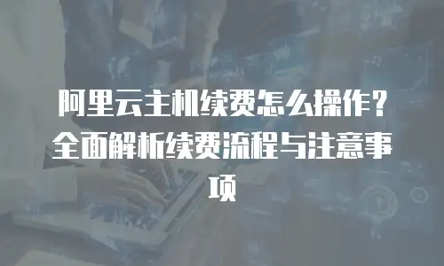 阿里云主机续费怎么操作？全面解析续费流程与注意事项