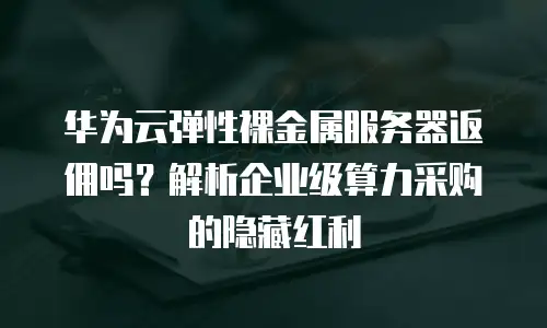 华为云弹性裸金属服务器返佣吗？解析企业级算力采购的隐藏红利