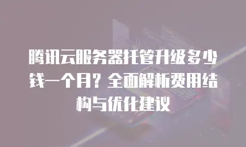 腾讯云服务器托管升级多少钱一个月？全面解析费用结构与优化建议