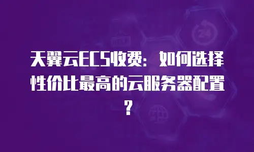 天翼云ECS收费：如何选择性价比最高的云服务器配置？