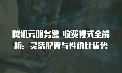 腾讯云服务器 收费模式全解析：灵活配置与性价比优势