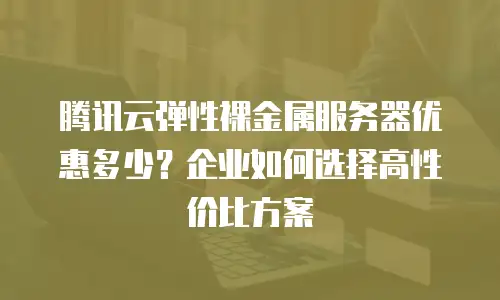 腾讯云弹性裸金属服务器优惠多少？企业如何选择高性价比方案