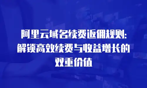 阿里云域名续费返佣规则：解锁高效续费与收益增长的双重价值