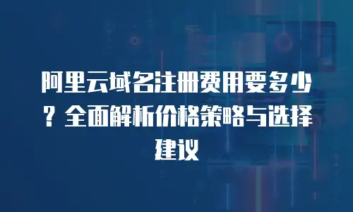 阿里云域名注册费用要多少？全面解析价格策略与选择建议