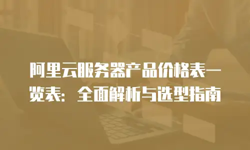 阿里云服务器产品价格表一览表：全面解析与选型指南