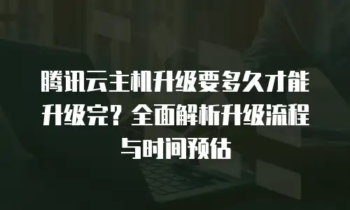 腾讯云主机升级要多久才能升级完？全面解析升级流程与时间预估