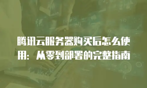 腾讯云服务器购买后怎么使用：从零到部署的完整指南
