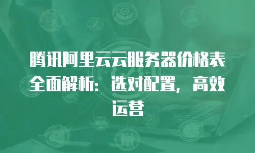 腾讯阿里云云服务器价格表全面解析：选对配置，高效运营