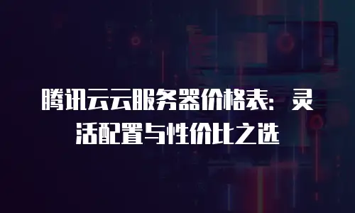 腾讯云云服务器价格表：灵活配置与性价比之选