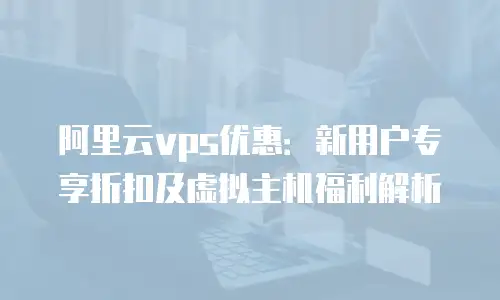 阿里云vps优惠：新用户专享折扣及虚拟主机福利解析