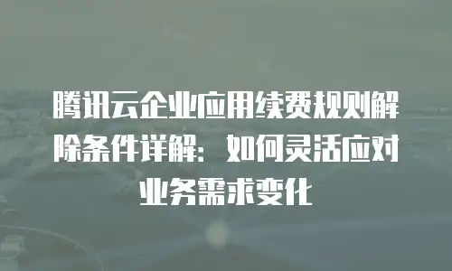 腾讯云企业应用续费规则解除条件详解：如何灵活应对业务需求变化