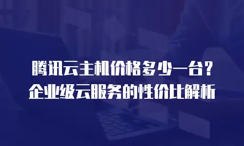 腾讯云主机价格多少一台？企业级云服务的性价比解析