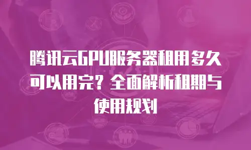 腾讯云GPU服务器租用多久可以用完？全面解析租期与使用规划