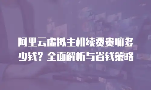阿里云虚拟主机续费贵嘛多少钱？全面解析与省钱策略