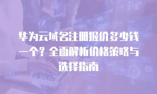 华为云域名注册报价多少钱一个？全面解析价格策略与选择指南