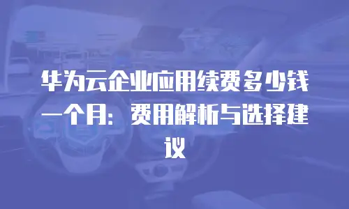 华为云企业应用续费多少钱一个月：费用解析与选择建议