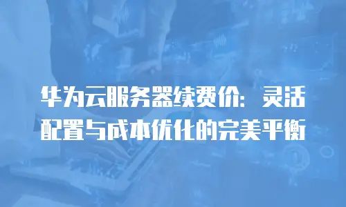 华为云服务器续费价：灵活配置与成本优化的完美平衡