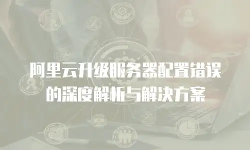 阿里云升级服务器配置错误的深度解析与解决方案