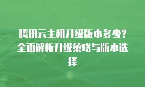 腾讯云主机升级版本多少？全面解析升级策略与版本选择