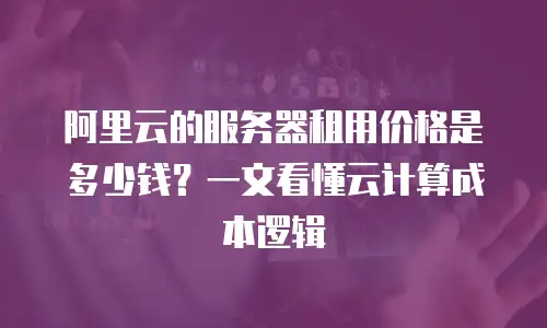 阿里云的服务器租用价格是多少钱？一文看懂云计算成本逻辑