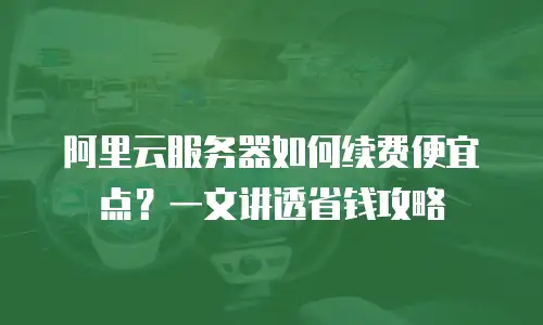 阿里云服务器如何续费便宜点？一文讲透省钱攻略