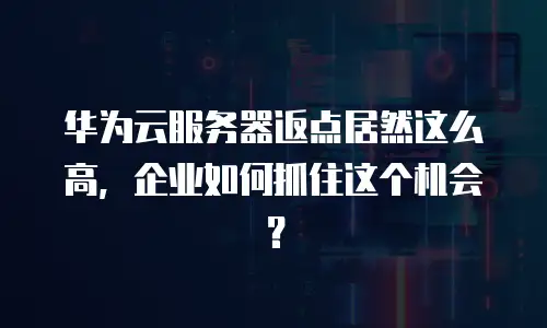 华为云服务器返点居然这么高，企业如何抓住这个机会？