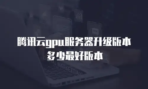 腾讯云gpu服务器升级版本多少最好版本