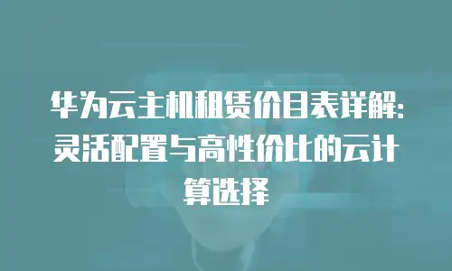 华为云主机租赁价目表详解：灵活配置与高性价比的云计算选择