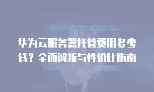 华为云服务器托管费用多少钱？全面解析与性价比指南