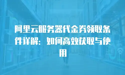 阿里云服务器代金券领取条件详解：如何高效获取与使用