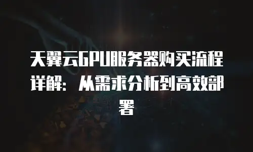 天翼云GPU服务器购买流程详解：从需求分析到高效部署