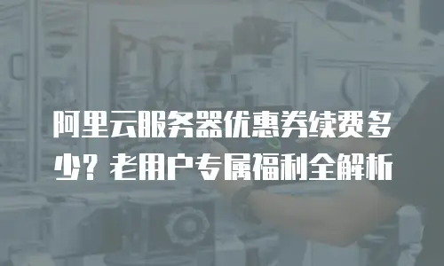 阿里云服务器优惠券续费多少？老用户专属福利全解析