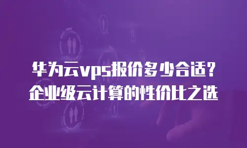 华为云vps报价多少合适？企业级云计算的性价比之选