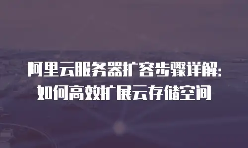 阿里云服务器扩容步骤详解：如何高效扩展云存储空间
