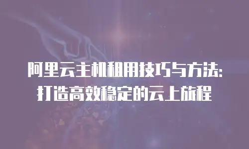 阿里云主机租用技巧与方法：打造高效稳定的云上旅程