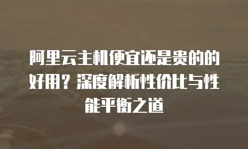 阿里云主机便宜还是贵的的好用？深度解析性价比与性能平衡之道