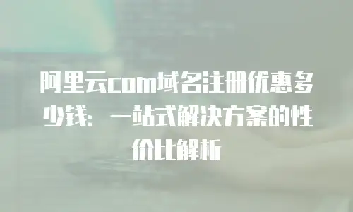 阿里云com域名注册优惠多少钱：一站式解决方案的性价比解析