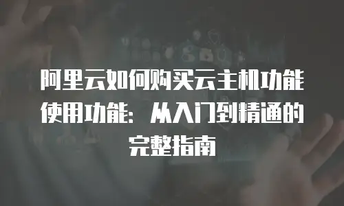 阿里云如何购买云主机功能使用功能：从入门到精通的完整指南