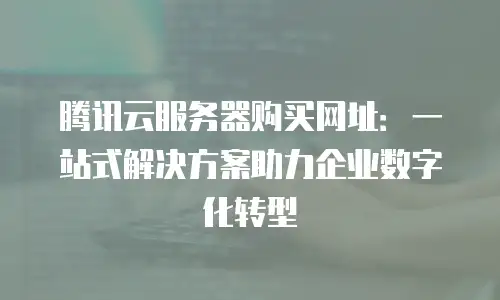 腾讯云服务器购买网址：一站式解决方案助力企业数字化转型