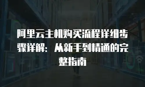 阿里云主机购买流程详细步骤详解：从新手到精通的完整指南